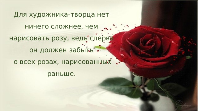 Для художника-творца нет ничего сложнее, чем нарисовать розу, ведь сперва он должен забыть  о всех розах, нарисованных раньше. 