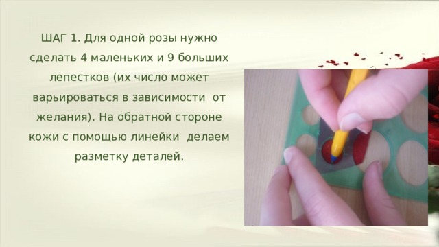 ШАГ 1. Для одной розы нужно сделать 4 маленьких и 9 больших лепестков (их число может варьироваться в зависимости от желания). На обратной стороне кожи с помощью линейки делаем разметку деталей. 