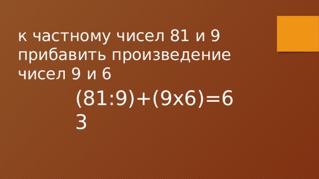 к частному чисел 81 и 9 прибавить произведение чисел 9 и 6 (81:9)+(9х6)=63 