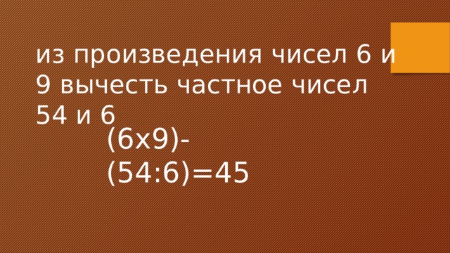 из произведения чисел 6 и 9 вычесть частное чисел 54 и 6 (6х9)-(54:6)=45 