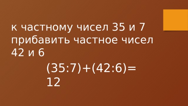 к частному чисел 35 и 7 прибавить частное чисел 42 и 6 (35:7)+(42:6)=12 