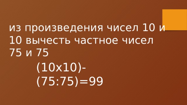 из произведения чисел 10 и 10 вычесть частное чисел 75 и 75 (10х10)-(75:75)=99 