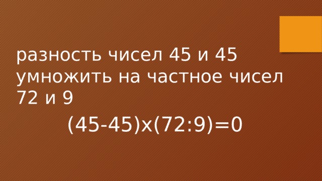 разность чисел 45 и 45 умножить на частное чисел 72 и 9 (45-45)х(72:9)=0 