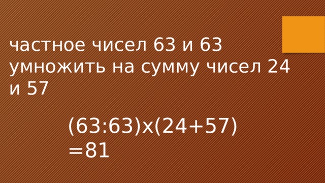 частное чисел 63 и 63 умножить на сумму чисел 24 и 57 (63:63)х(24+57)=81 