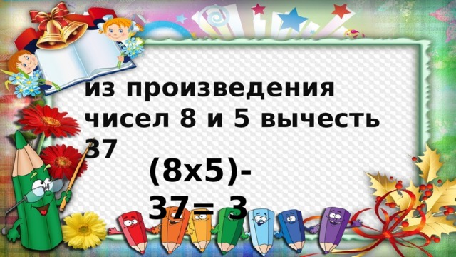 из произведения чисел 8 и 5 вычесть 37 (8х5)-37= 3 