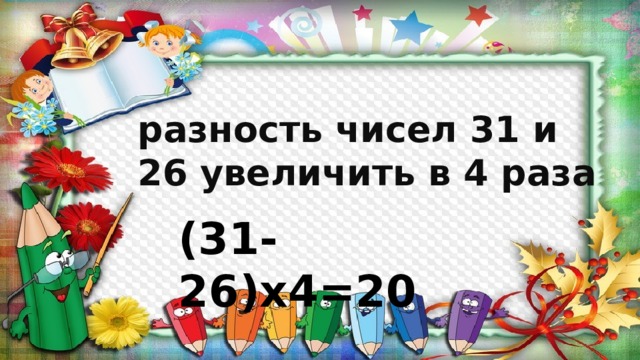 разность чисел 31 и 26 увеличить в 4 раза (31-26)х4=20 