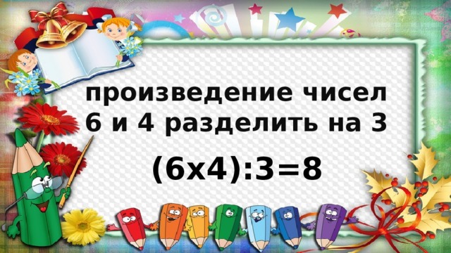 произведение чисел 6 и 4 разделить на 3 (6х4):3=8 