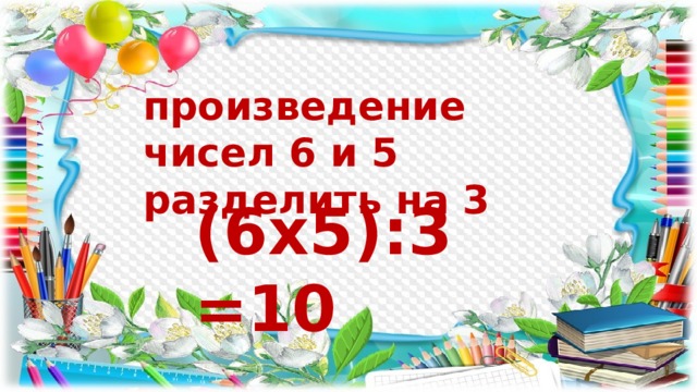 произведение чисел 6 и 5 разделить на 3 (6х5):3=10 