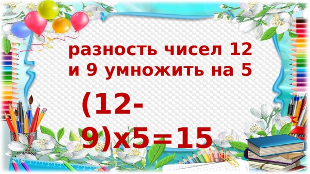 разность чисел 12 и 9 умножить на 5 (12-9)х5=15 