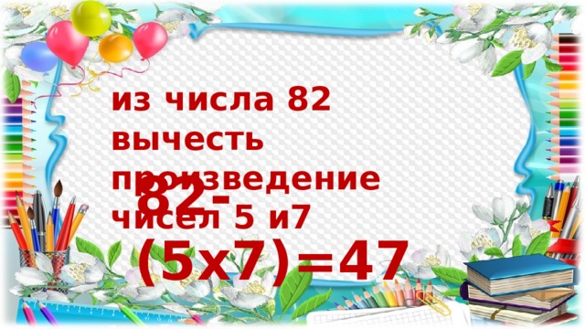 из числа 82 вычесть произведение чисел 5 и7 82-(5х7)=47 