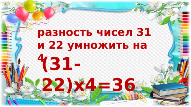 разность чисел 31 и 22 умножить на 4 (31-22)х4=36 