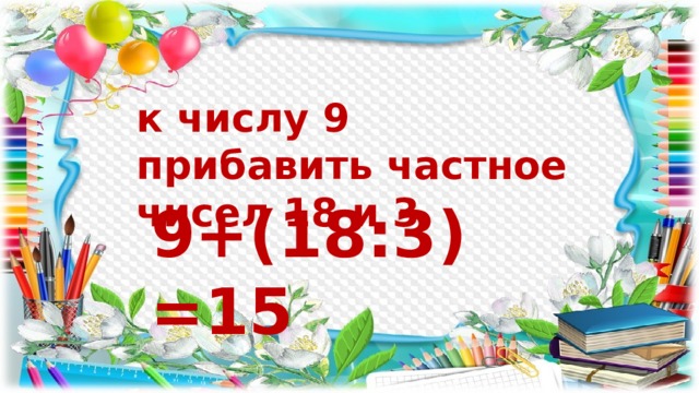 к числу 9 прибавить частное чисел 18 и 3 9+(18:3)=15 