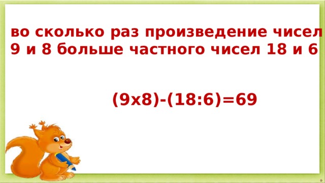 во сколько раз произведение чисел 9 и 8 больше частного чисел 18 и 6  (9х8)-(18:6)=69 