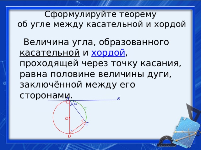 Сформулируйте теорему  об угле между касательной и хордой  Величина угла, образованного  касательной  и  хордой , проходящей через точку касания, равна половине величины дуги, заключённой между его сторонами. 
