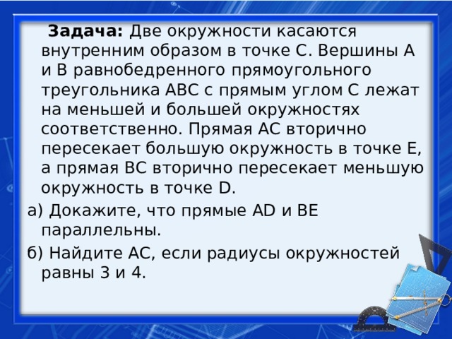  Задача: Две окружности касаются внутренним образом в точке С. Вершины A и B равнобедренного прямоугольного треугольника ABC с прямым углом C лежат на меньшей и большей окружностях соответственно. Прямая АС вторично пересекает большую окружность в точке Е, а прямая ВС вторично пересекает меньшую окружность в точке D. а) Докажите, что прямые AD и BE параллельны. б) Найдите АС, если радиусы окружностей равны 3 и 4. 