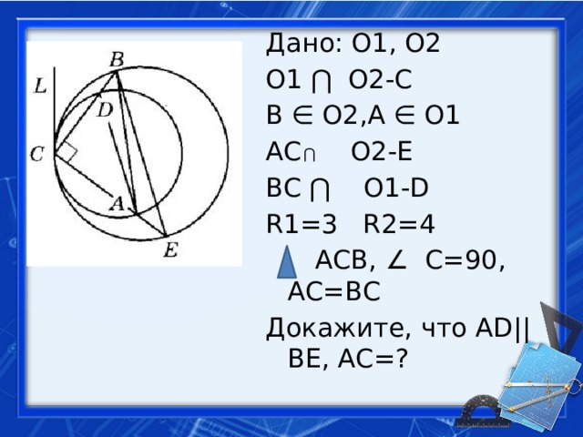 Дано: О1, О2 О1 ⋂ О2-С В ∈ О2,А ∈ О1 АС О2-Е ВС ⋂ О1-D R1=3 R2=4  АСВ, ∠ С=90, АС=ВС Докажите, что AD|| BE, АС=? ⋂ 