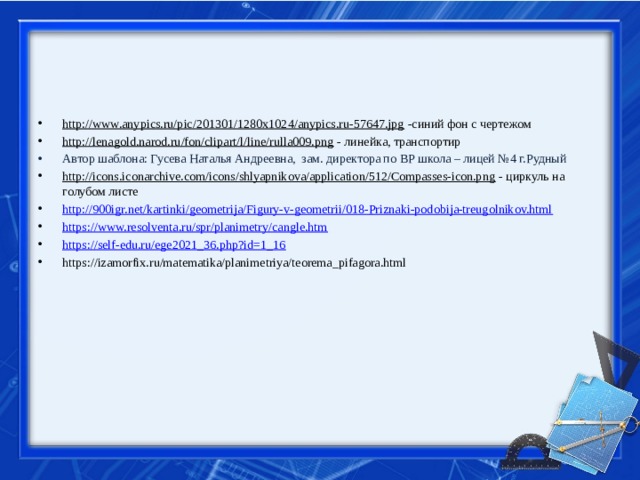 http://www.anypics.ru/pic/201301/1280x1024/anypics.ru-57647.jpg -синий фон с чертежом http://lenagold.narod.ru/fon/clipart/l/line/rulla009.png - линейка, транспортир Автор шаблона: Гусева Наталья Андреевна, зам. директора по ВР школа – лицей №4 г.Рудный http://icons.iconarchive.com/icons/shlyapnikova/application/512/Compasses-icon.png - циркуль на голубом листе http://900igr.net/kartinki/geometrija/Figury-v-geometrii/018-Priznaki-podobija-treugolnikov.html https://www.resolventa.ru/spr/planimetry/cangle.htm https://self-edu.ru/ege2021_36.php?id=1_16 https://izamorfix.ru/matematika/planimetriya/teorema_pifagora.html 
