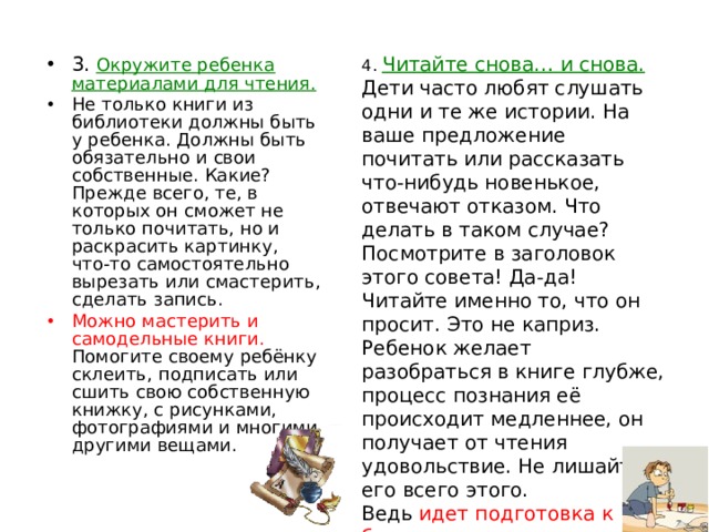 4. Читайте снова… и снова. Дети часто любят слушать одни и те же истории. На ваше предложение почитать или рассказать что-нибудь новенькое, отвечают отказом. Что делать в таком случае? Посмотрите в заголовок этого совета! Да-да! Читайте именно то, что он просит. Это не каприз. Ребенок желает разобраться в книге глубже, процесс познания её происходит медленнее, он получает от чтения удовольствие. Не лишайте его всего этого. Ведь идет подготовка к будущему вдумчивому и внимательному чтению, воспитание полноценного восприятия книги . 3. Окружите ребенка материалами для чтения. Не только книги из библиотеки должны быть у ребенка. Должны быть обязательно и свои собственные. Какие? Прежде всего, те, в которых он сможет не только почитать, но и раскрасить картинку, что-то самостоятельно вырезать или смастерить, сделать запись. Можно мастерить и самодельные книги. Помогите своему ребёнку склеить, подписать или сшить свою собственную книжку, с рисунками, фотографиями и многими другими вещами. 