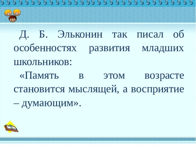 Д. Б. Эльконин так писал об особенностях развития младших школьников: «Память в этом возрасте становится мыслящей, а восприятие – думающим». 