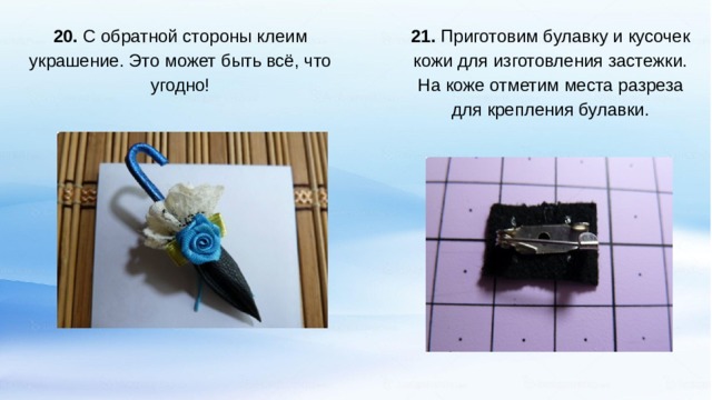  21. Приготовим булавку и кусочек кожи для изготовления застежки. На коже отметим места разреза для крепления булавки. 20. С обратной стороны клеим украшение. Это может быть всё, что угодно!   