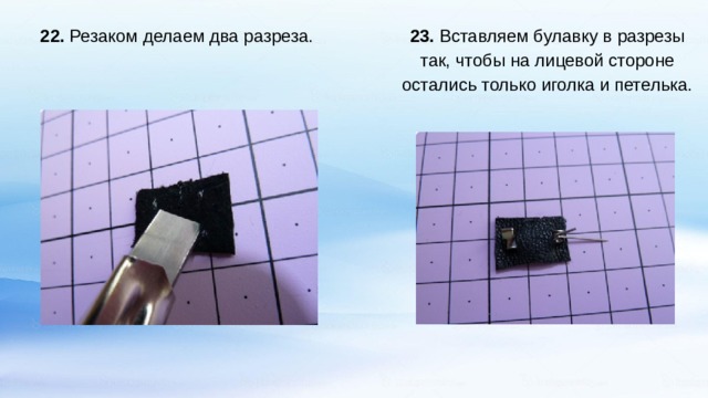   23. Вставляем булавку в разрезы так, чтобы на лицевой стороне остались только иголка и петелька. 22. Резаком делаем два разреза.    