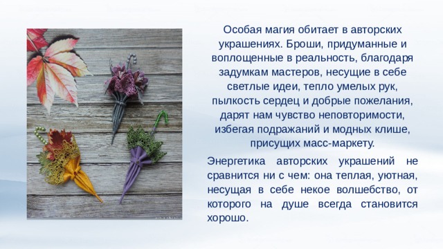 Особая магия обитает в авторских украшениях. Броши, придуманные и воплощенные в реальность, благодаря задумкам мастеров, несущие в себе светлые идеи, тепло умелых рук, пылкость сердец и добрые пожелания, дарят нам чувство неповторимости, избегая подражаний и модных клише, присущих масс-маркету. Энергетика авторских украшений не сравнится ни с чем: она теплая, уютная, несущая в себе некое волшебство, от которого на душе всегда становится хорошо. 