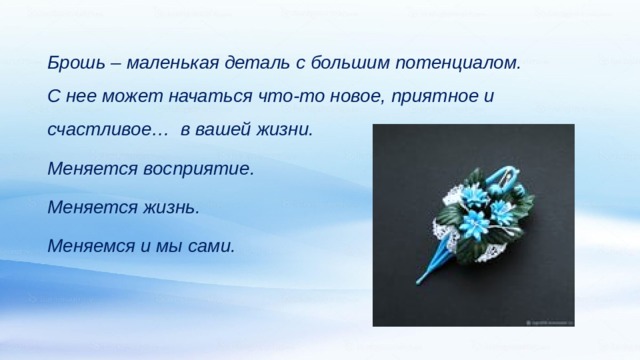   Брошь – маленькая деталь с большим потенциалом. С нее может начаться что-то новое, приятное и счастливое… в вашей жизни. Меняется восприятие. Меняется жизнь. Меняемся и мы сами. 