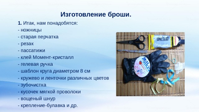 Изготовление броши. 1. Итак, нам понадобятся:  - ножницы  - старая перчатка  - резак  - пассатижи  - клей Момент-кристалл  - гелевая ручка  - шаблон круга диаметром 8 см  - кружево и ленточки различных цветов  - зубочистка  - кусочек мягкой проволоки  - вощеный шнур  - крепление-булавка и др.   