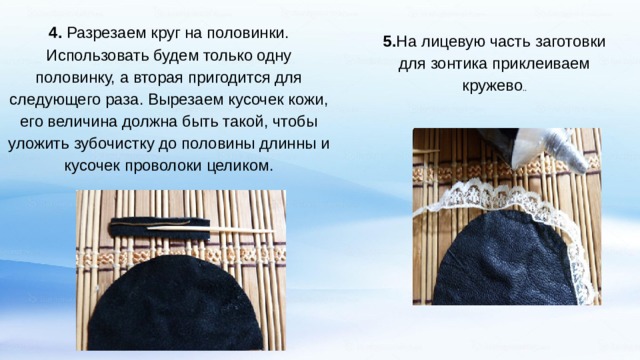 4. Разрезаем круг на половинки. Использовать будем только одну половинку, а вторая пригодится для следующего раза. Вырезаем кусочек кожи, его величина должна быть такой, чтобы уложить зубочистку до половины длинны и кусочек проволоки целиком. 5. На лицевую часть заготовки для зонтика приклеиваем кружево .. 