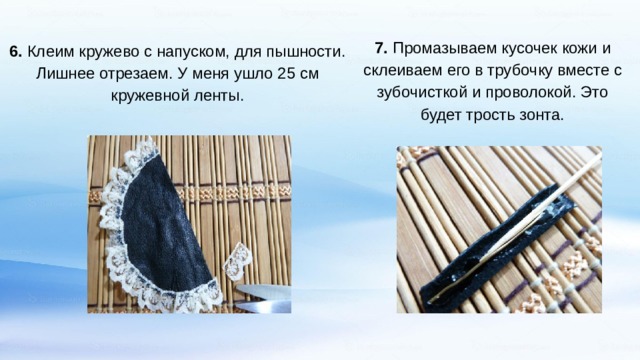 7. Промазываем кусочек кожи и склеиваем его в трубочку вместе с зубочисткой и проволокой. Это будет трость зонта. 6. Клеим кружево с напуском, для пышности. Лишнее отрезаем. У меня ушло 25 см кружевной ленты. 