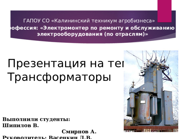 ГАПОУ СО «Калининский техникум агробизнеса» Профессия: «Электромонтер по ремонту и обслуживанию электрооборудования (по отраслям)» Презентация на тему:  Трансформаторы Выполнили студенты: Шипилов В.     Смирнов А. Руководитель: Васенкин Д.В. 