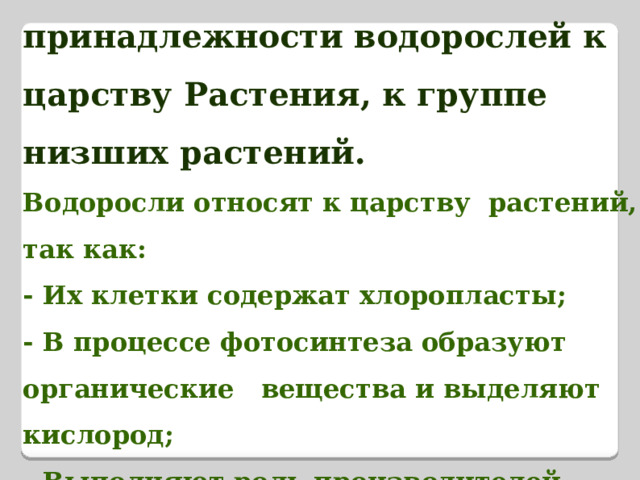 Доказательства принадлежности водорослей к царству Растения, к группе низших растений.  Водоросли относят к царству  растений, так как:  - Их клетки содержат хлоропласты;  - В процессе фотосинтеза образуют органические вещества и выделяют кислород;  - Выполняют роль производителей органического  вещества в экосистеме. 