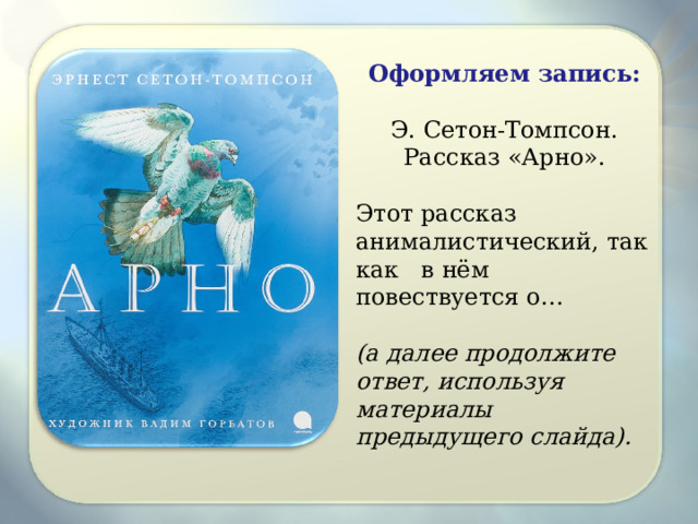 Оформляем запись:  Э. Сетон-Томпсон. Рассказ «Арно». Этот рассказ анималистический, так как в нём повествуется о…  (а далее продолжите ответ, используя материалы предыдущего слайда). 