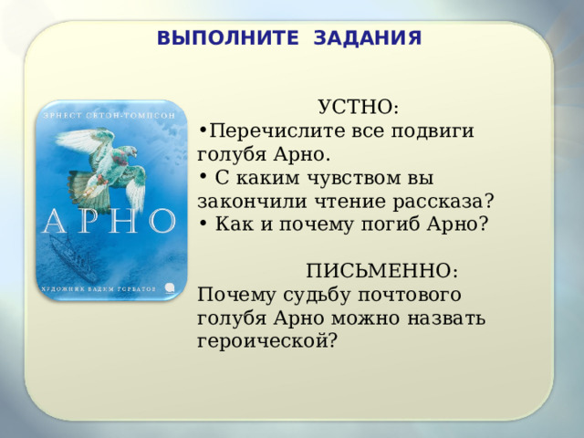 ВЫПОЛНИТЕ ЗАДАНИЯ   УСТНО: Перечислите все подвиги голубя Арно.  С каким чувством вы закончили чтение рассказа?  Как и почему погиб Арно?    ПИСЬМЕННО: Почему судьбу почтового голубя Арно можно назвать героической? 