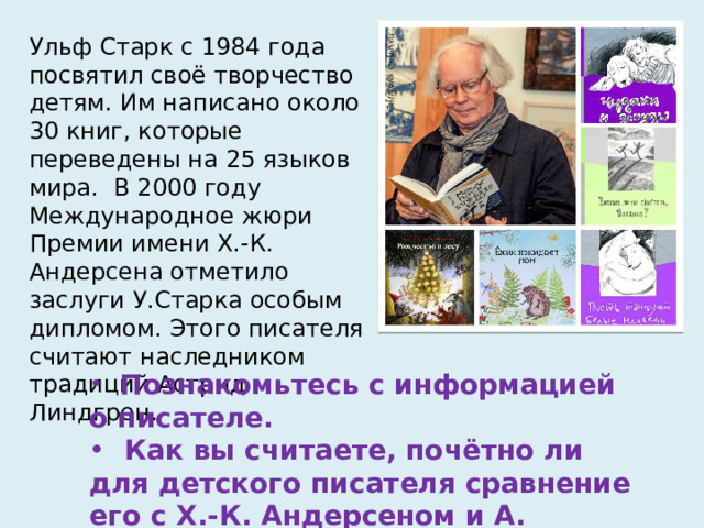 Ульф Старк с 1984 года посвятил своё творчество детям. Им написано около 30 книг, которые переведены на 25 языков мира. В 2000 году Международное жюри Премии имени Х.-К. Андерсена отметило заслуги У.Старка особым дипломом. Этого писателя считают наследником традиций Астрид Линдгрен.  Познакомьтесь с информацией о писателе.  Как вы считаете, почётно ли для детского писателя сравнение его с Х.-К. Андерсеном и А. Линдгрен? 