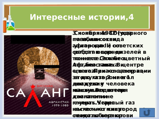Интересные истории,4 3 ноября 1982 года погибли сотни афганских и советских солдат в горном тоннеле Саланг в Афганистане. В центре его возникает затор из-за двухстороннего движения машин.Водители двигатели не глушат.Через несколько минут солдаты теряют сознание и умирают.Объясните причины трагедии? Скопление СО(угарного газа,или оксида углерода II) от работающих дизелей в тоннеле.Это бесцветный газ,без запаха и цвета.При концентрации этого газа 2 мг в 1л воздуха у человека наступает потеря сознания и смерть.Угарный газ вытесняет кислород из гемоглобина крови