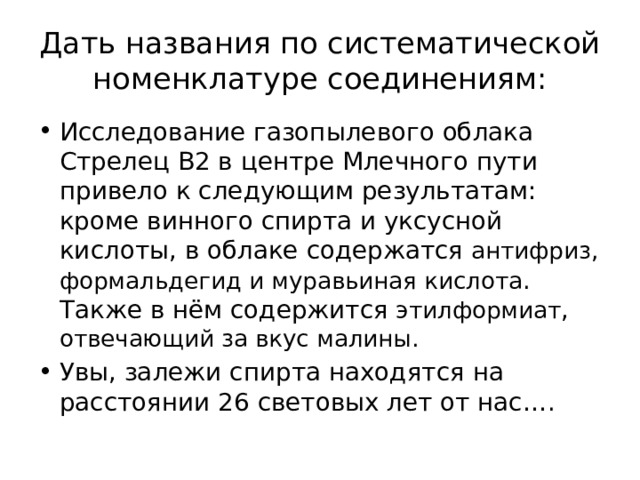 Дать названия по систематической номенклатуре соединениям: Исследование газопылевого облака Стрелец В2 в центре Млечного пути привело к следующим результатам: кроме винного спирта и уксусной кислоты, в облаке содержатся антифриз, формальдегид и муравьиная кислота . Также в нём содержится этилформиат , отвечающий за вкус малины. Увы, залежи спирта находятся на расстоянии 26 световых лет от нас…. 