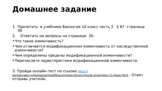 Домашнее задание   Прочитать в учебнике Биология 10 класс часть 2 § 67 страница 30 2. Ответить на вопросы на странице 35: Что такое изменчивость? Чем отличается модификационная изменчивость от наследственной изменчивости? Чем определены пределы модификационной изменчивости? Перечислите характеристики модификационной изменчивости. 3. Пройди онлайн-тест по ссылке https:// obrazovaka.ru/biologiya/modifikacionnaya-izmenchivost-znachenie-11-klass.html  . Ответ отправь учителю. 