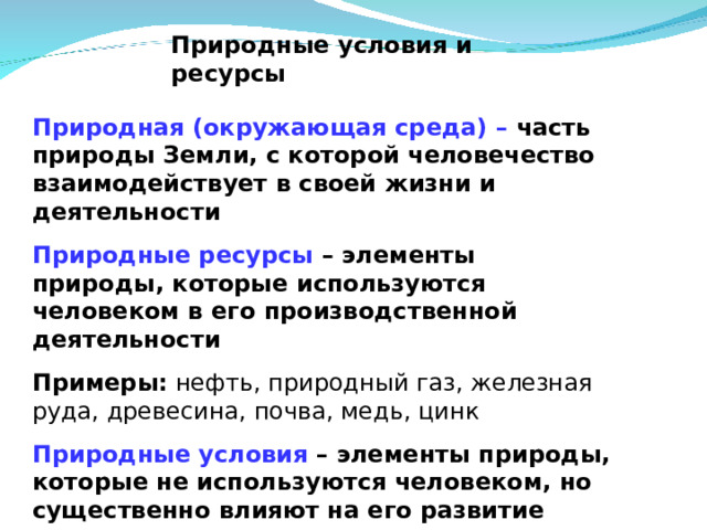 Природные условия и ресурсы  Природная (окружающая среда) – часть природы Земли, с которой человечество взаимодействует в своей жизни и деятельности Природные ресурсы – элементы природы, которые используются человеком в его производственной деятельности Примеры: нефть, природный газ, железная руда, древесина, почва, медь, цинк Природные условия – элементы природы, которые не используются человеком, но существенно влияют на его развитие Примеры :  рельеф, геологическое строение, климат  