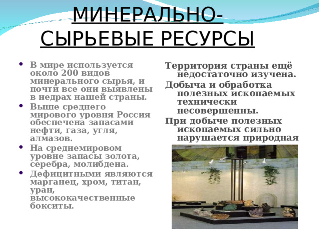 МИНЕРАЛЬНО- СЫРЬЕВЫЕ РЕСУРСЫ В мире используется около 200 видов минерального сырья, и почти все они выявлены в недрах нашей страны. Выше среднего мирового уровня Россия обеспечена запасами нефти, газа, угля, алмазов. На среднемировом уровне запасы золота, серебра, молибдена. Дефицитными являются марганец, хром, титан, уран, высококачественные бокситы.  Территория страны ещё недостаточно изучена. Добыча и обработка полезных ископаемых технически несовершенны. При добыче полезных ископаемых сильно нарушается природная среда.  