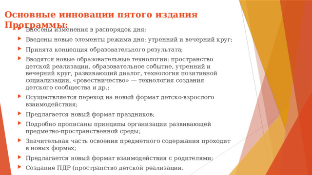 Основные инновации пятого издания Программы:   Внесены изменения в распорядок дня; Введены новые элементы режима дня: утренний и вечерний круг; Принята концепция образовательного результата; Вводятся новые образовательные технологии: пространство детской реализации, образовательное событие, утренний и вечерний круг, развивающий диалог, технология позитивной социализации, «ровестничество» — технология создания детского сообщества и др.; Осуществляется переход на новый формат детско-взрослого взаимодействия; Предлагается новый формат праздников; Подробно прописаны принципы организации развивающей предметно-пространственной среды; Значительная часть освоения предметного содержания проходит в новых формах; Предлагается новый формат взаимодействия с родителями; Создание ПДР (пространство детской реализации. 