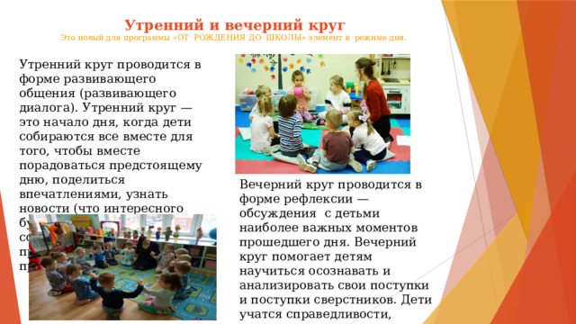 Утренний и вечерний круг  Это новый для программы «ОТ РОЖДЕНИЯ ДО ШКОЛЫ» элемент в режиме дня.    Утренний круг проводится в форме развивающего общения (развивающего диалога). Утренний круг — это начало дня, когда дети собираются все вместе для того, чтобы вместе порадоваться предстоящему дню, поделиться впечатлениями, узнать новости (что интересного будет сегодня?), обсудить совместные планы, проблемы, договориться о правилах и т.д Вечерний круг проводится в форме рефлексии — обсуждения с детьми наиболее важных моментов прошедшего дня. Вечерний круг помогает детям научиться осознавать и анализировать свои поступки и поступки сверстников. Дети учатся справедливости, взаимному уважению, умению слушать и понимать друг друга. 
