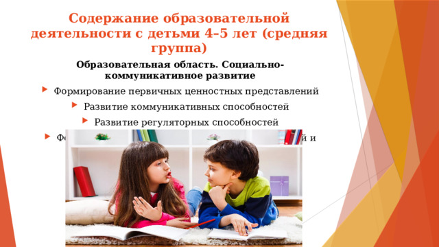 Содержание образовательной деятельности с детьми 4–5 лет (средняя группа) Образовательная область. Социально-коммуникативное развитие Формирование первичных ценностных представлений Развитие коммуникативных способностей Развитие регуляторных способностей Формирование социальных представлений, умений и навыков  
