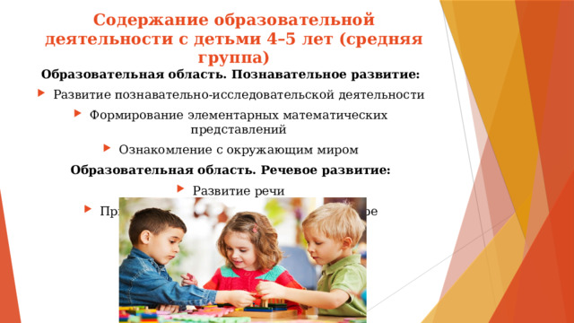 Содержание образовательной деятельности с детьми 4–5 лет (средняя группа) Образовательная область. Познавательное развитие: Развитие познавательно-исследовательской деятельности Формирование элементарных математических представлений Ознакомление с окружающим миром Образовательная область. Речевое развитие: Развитие речи Приобщение к художественной литературе 