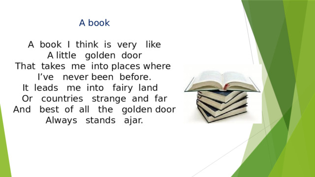 A book   A book I think is very like  A little golden door  That takes me into places where I’ve never been before.  It leads me into fairy land  Or countries strange and far  And best of all the golden door  Always stands ajar.    