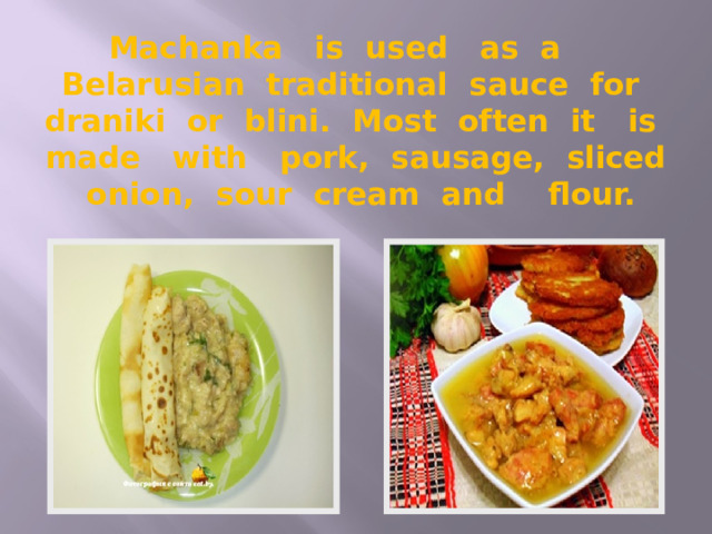 Machanka is used as a Belarusian traditional sauce for draniki or blini. Most often it is made with pork, sausage, sliced onion, sour cream and flour. 