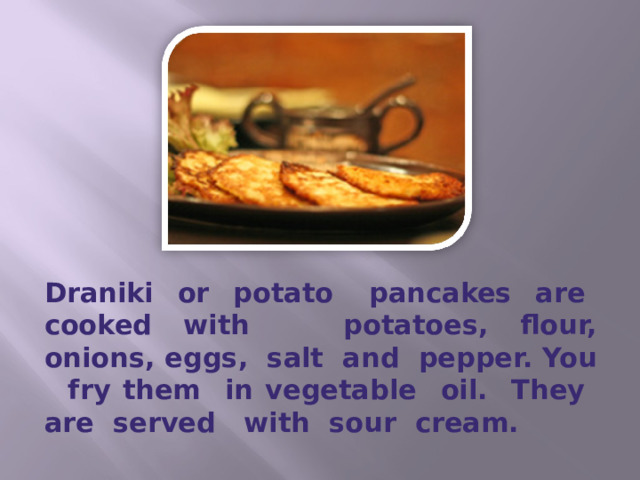 Draniki or potato pancakes are cooked with potatoes, flour, onions, eggs, salt and pepper. You fry them in vegetable oil. They are served with sour cream. 