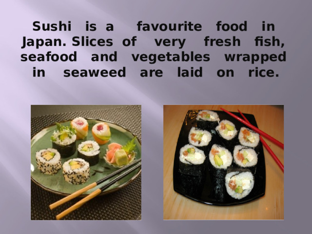 Sushi is a favourite food in Japan. Slices of very fresh fish, seafood and vegetables wrapped in seaweed are laid on rice. 