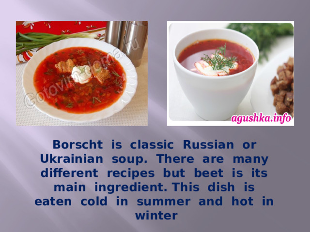 Borscht is classic Russian or Ukrainian soup. There are many different recipes but beet is its main ingredient. This dish is eaten cold in summer and hot in winter 