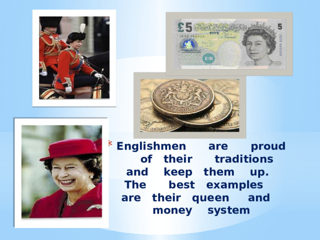 Englishmen are proud of their traditions and keep them up. The best examples are their queen and money system 